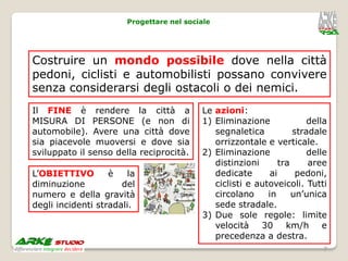Progettare nel sociale




Costruire un mondo possibile dove nella città
pedoni, ciclisti e automobilisti possano convivere
senza considerarsi degli ostacoli o dei nemici.
Il FINE è rendere la città a              Le azioni:
MISURA DI PERSONE (e non di               1) Eliminazione              della
automobile). Avere una città dove            segnaletica           stradale
sia piacevole muoversi e dove sia            orrizzontale e verticale.
sviluppato il senso della reciprocità.    2) Eliminazione              delle
                                             distinzioni       tra     aree
L’OBIETTIVO        è   la                    dedicate       ai      pedoni,
diminuzione           del                    ciclisti e autoveicoli. Tutti
numero e della gravità                       circolano     in      un’unica
degli incidenti stradali.                    sede stradale.
                                          3) Due sole regole: limite
                                             velocità 30 km/h e
                                             precedenza a destra.
                                                                           7
 
