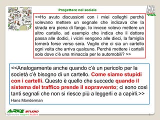 Progettare nel sociale

          <<Ho avuto discussioni con i miei colleghi perché
          volevano mettere un segnale che indicava che la
          strada era piena di fango. Io invece volevo mettere un
          altro cartello, ad esempio che indica che il dottore
          passa alle dodici, i vicini vengono alle dieci, la famiglia
          tornerà forse verso sera. Voglio che ci sia un cartello
          ogni volta che arriva qualcuno. Perché mettere i cartelli
          solo dove c’è una minaccia per le automobili? >>


<<Analogamente anche quando c’è un pericolo per la
società c’è bisogno di un cartello. Come siamo stupidi
con i cartelli. Questo è quello che succede quando il
sistema del traffico prende il sopravvento; ci sono così
tanti segnali che non si riesce più a leggerli e a capirli.>>
Hans Monderman


                                                                        9
 