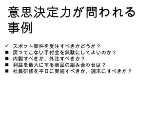 意思決定力が問われる事例 スポット案件を受注すべきかどうか？ 戻ってこない手付金を無駄にしてよいのか？ 内製すべきか、外注すべきか？ 利益を最大にする商品の組み合わせは？ 社員研修を平日に実施すべきか、週末にすべきか？ 