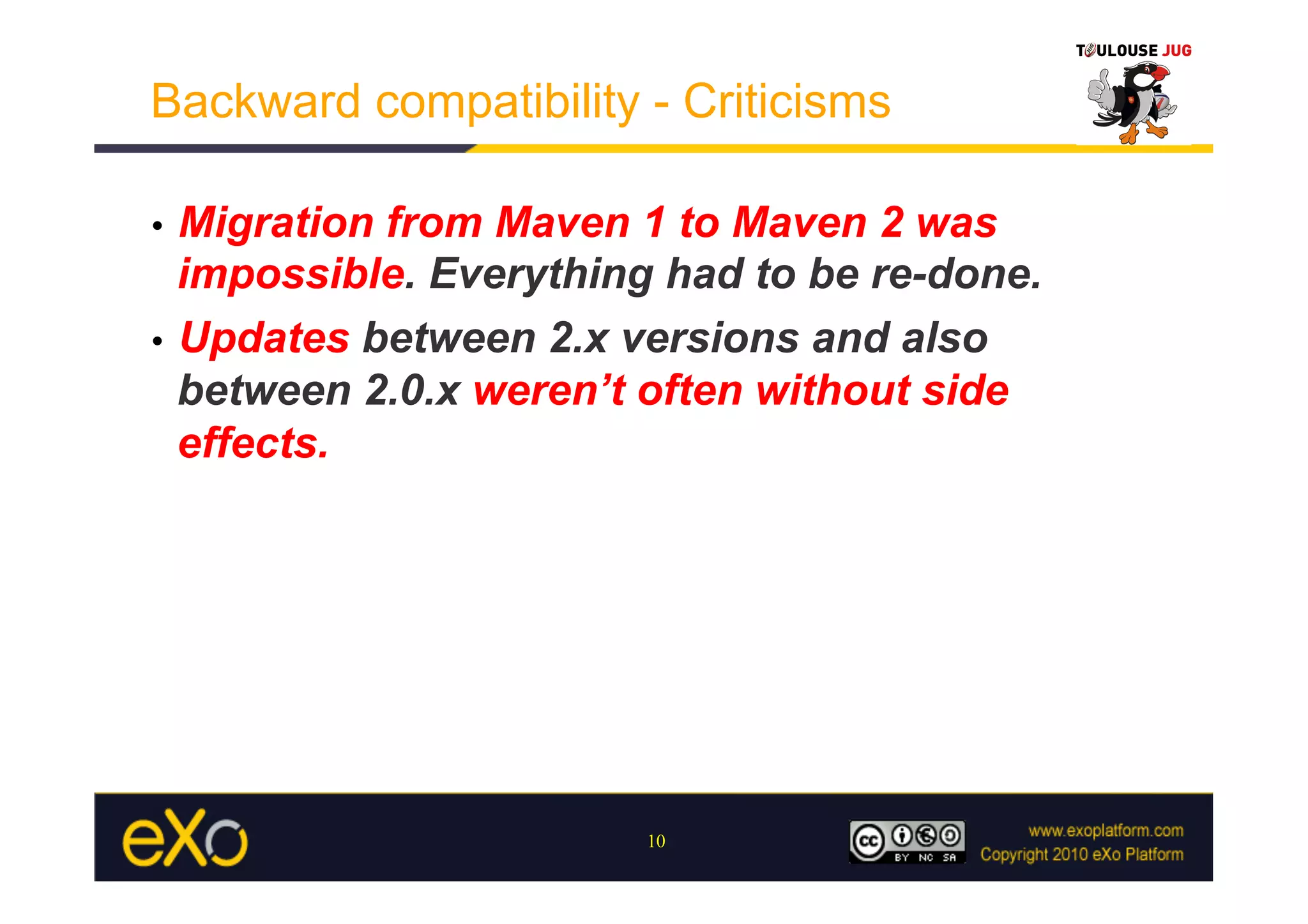 Backward compatibility - Criticisms

•  Migration from Maven 1 to Maven 2 was
   impossible. Everything had to be re-done.
•  Updates between 2.x versions and also
   between 2.0.x weren’t often without side
   effects.




                        10
 