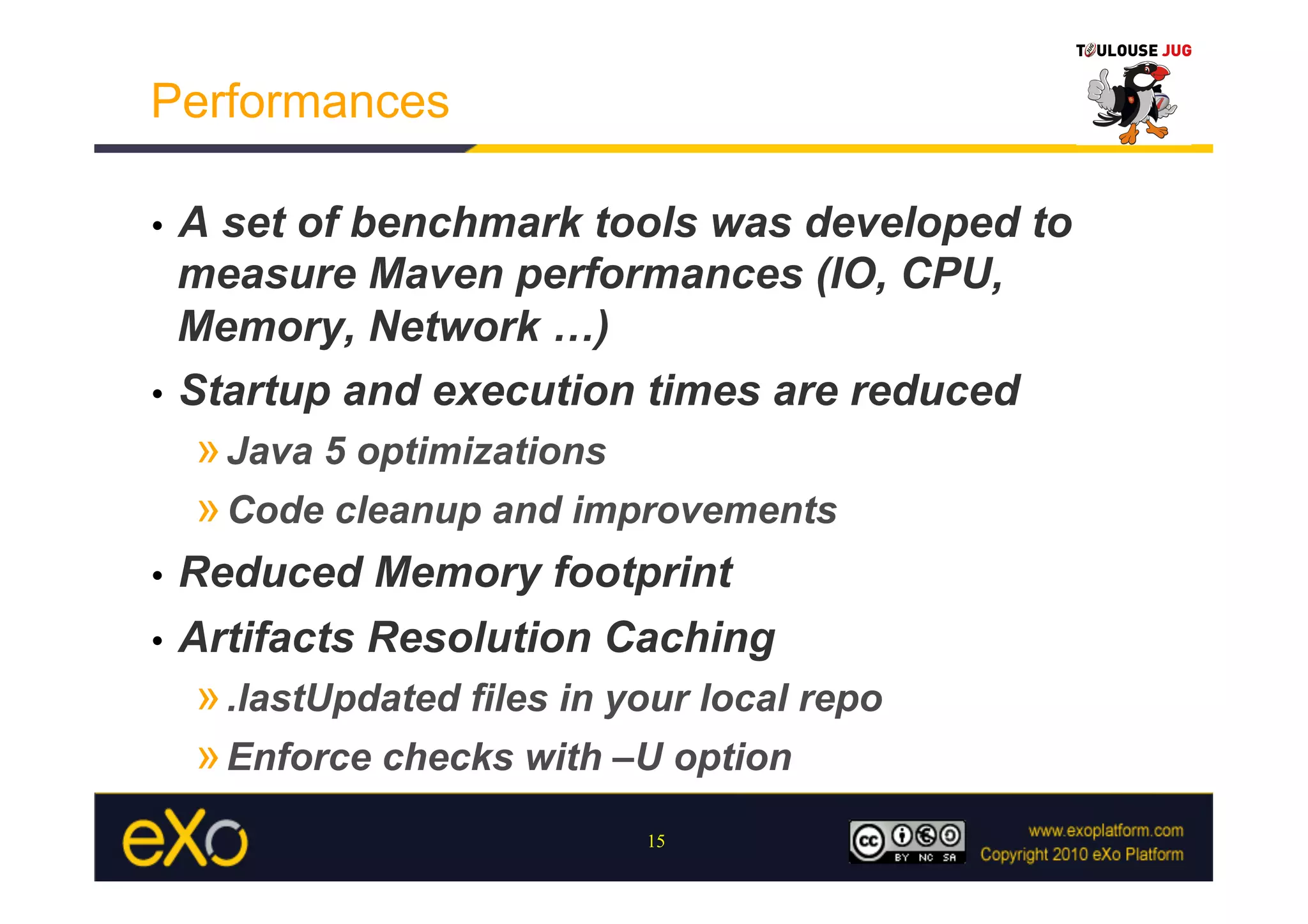 Performances

•  A set of benchmark tools was developed to
   measure Maven performances (IO, CPU,
   Memory, Network …)
•  Startup and execution times are reduced
     » Java 5 optimizations
     » Code cleanup and improvements
•  Reduced Memory footprint
•  Artifacts Resolution Caching
     » .lastUpdated files in your local repo
     » Enforce checks with –U option
                              15
 