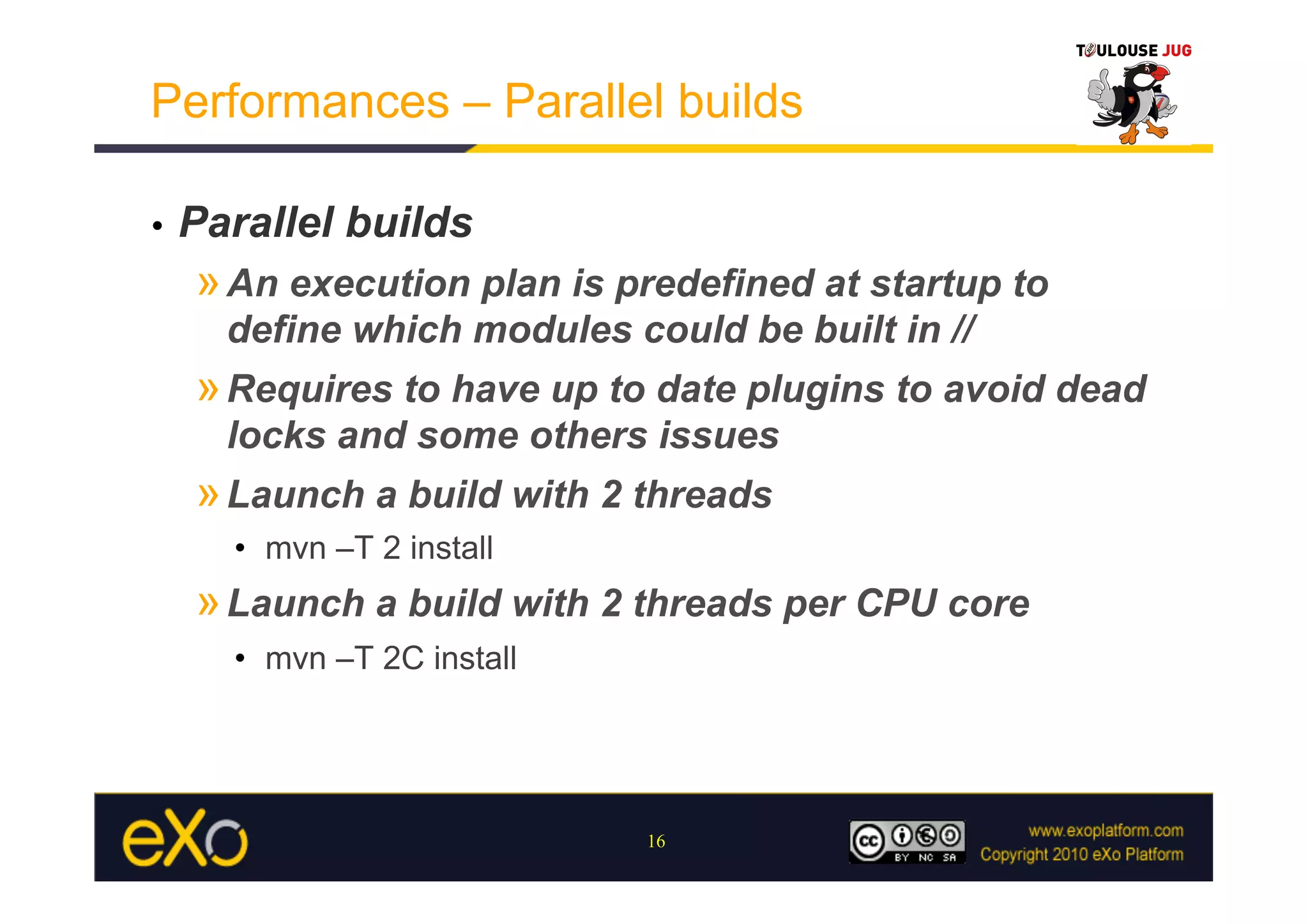 Performances – Parallel builds

•    Parallel builds
     » An execution plan is predefined at startup to
       define which modules could be built in //
     » Requires to have up to date plugins to avoid dead
       locks and some others issues
     » Launch a build with 2 threads
       •  mvn –T 2 install
     » Launch a build with 2 threads per CPU core
       •  mvn –T 2C install




                              16
 