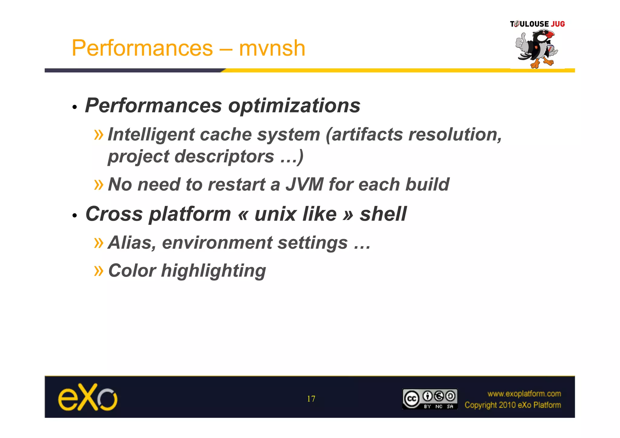 Performances – mvnsh

•    Performances optimizations
     » Intelligent cache system (artifacts resolution,
       project descriptors …)
     » No need to restart a JVM for each build
•    Cross platform « unix like » shell
     » Alias, environment settings …
     » Color highlighting




                                17
 