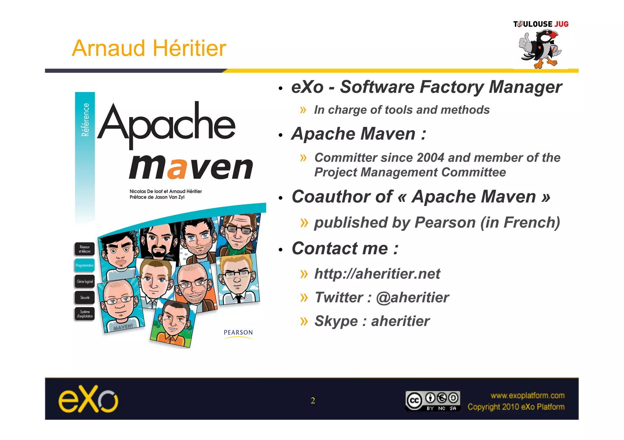 Arnaud Héritier
                  •    eXo - Software Factory Manager
                        »  In charge of tools and methods
                  •    Apache Maven :
                        »  Committer since 2004 and member of the
                          Project Management Committee

                  •    Coauthor of « Apache Maven »
                        »  published by Pearson (in French)
                  •    Contact me :
                        »  http://aheritier.net
                        »  Twitter : @aheritier
                        »  Skype : aheritier



                          2
 