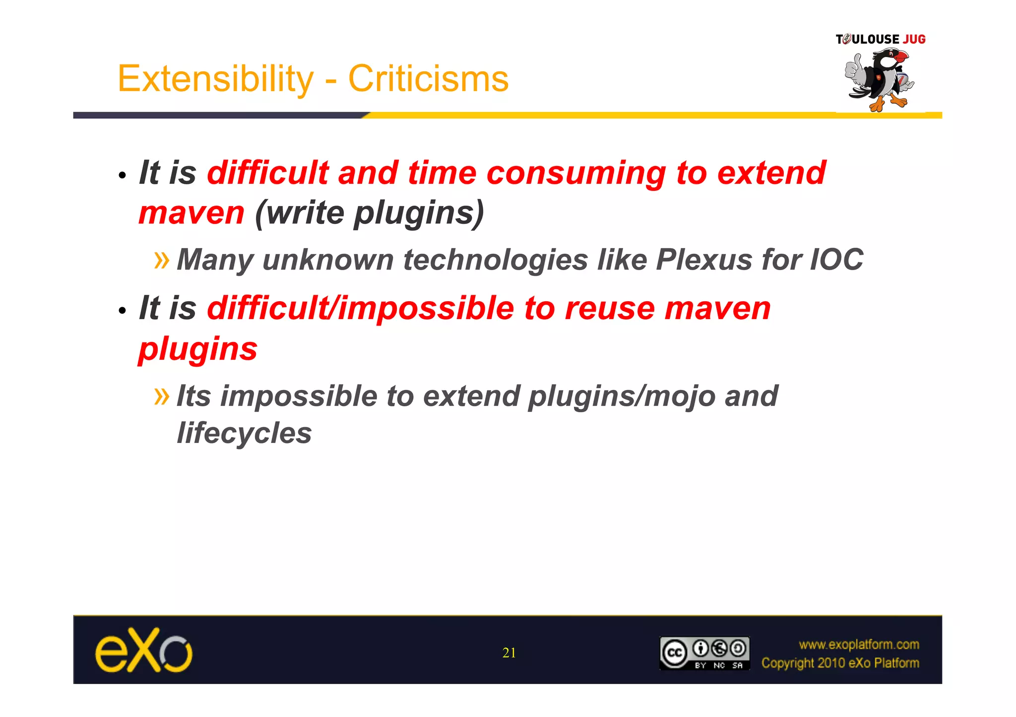 Extensibility - Criticisms

•    It is difficult and time consuming to extend
     maven (write plugins)
     » Many unknown technologies like Plexus for IOC
•    It is difficult/impossible to reuse maven
     plugins
     » Its impossible to extend plugins/mojo and
       lifecycles




                             21
 