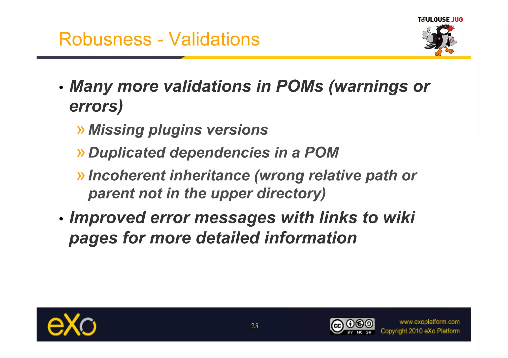 Robusness - Validations

•    Many more validations in POMs (warnings or
     errors)
     » Missing plugins versions
     » Duplicated dependencies in a POM
     » Incoherent inheritance (wrong relative path or
       parent not in the upper directory)
•    Improved error messages with links to wiki
     pages for more detailed information




                              25
 