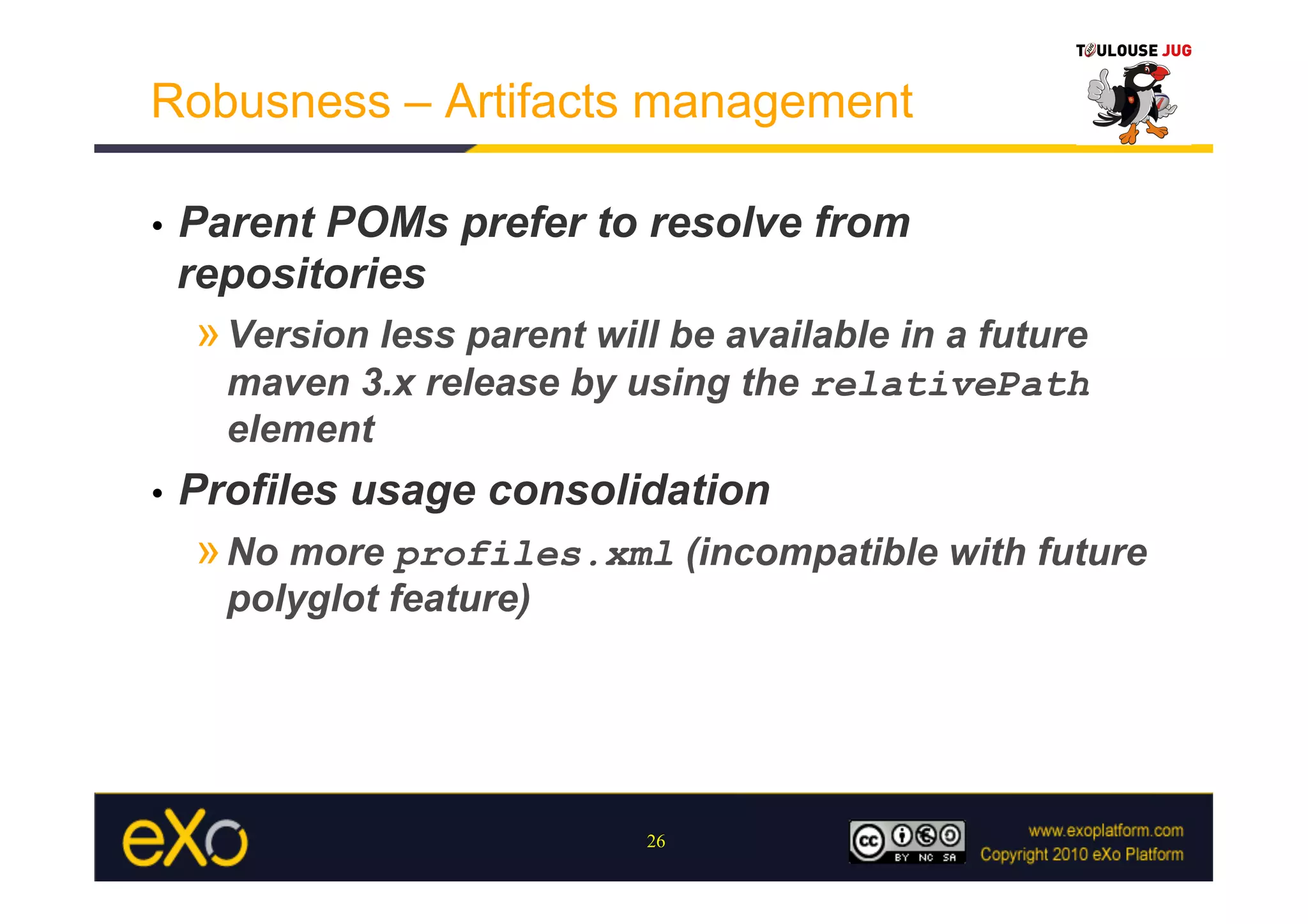 Robusness – Artifacts management

•    Parent POMs prefer to resolve from
     repositories
     » Version less parent will be available in a future
       maven 3.x release by using the relativePath
       element
•    Profiles usage consolidation
     » No more profiles.xml (incompatible with future
       polyglot feature)




                              26
 