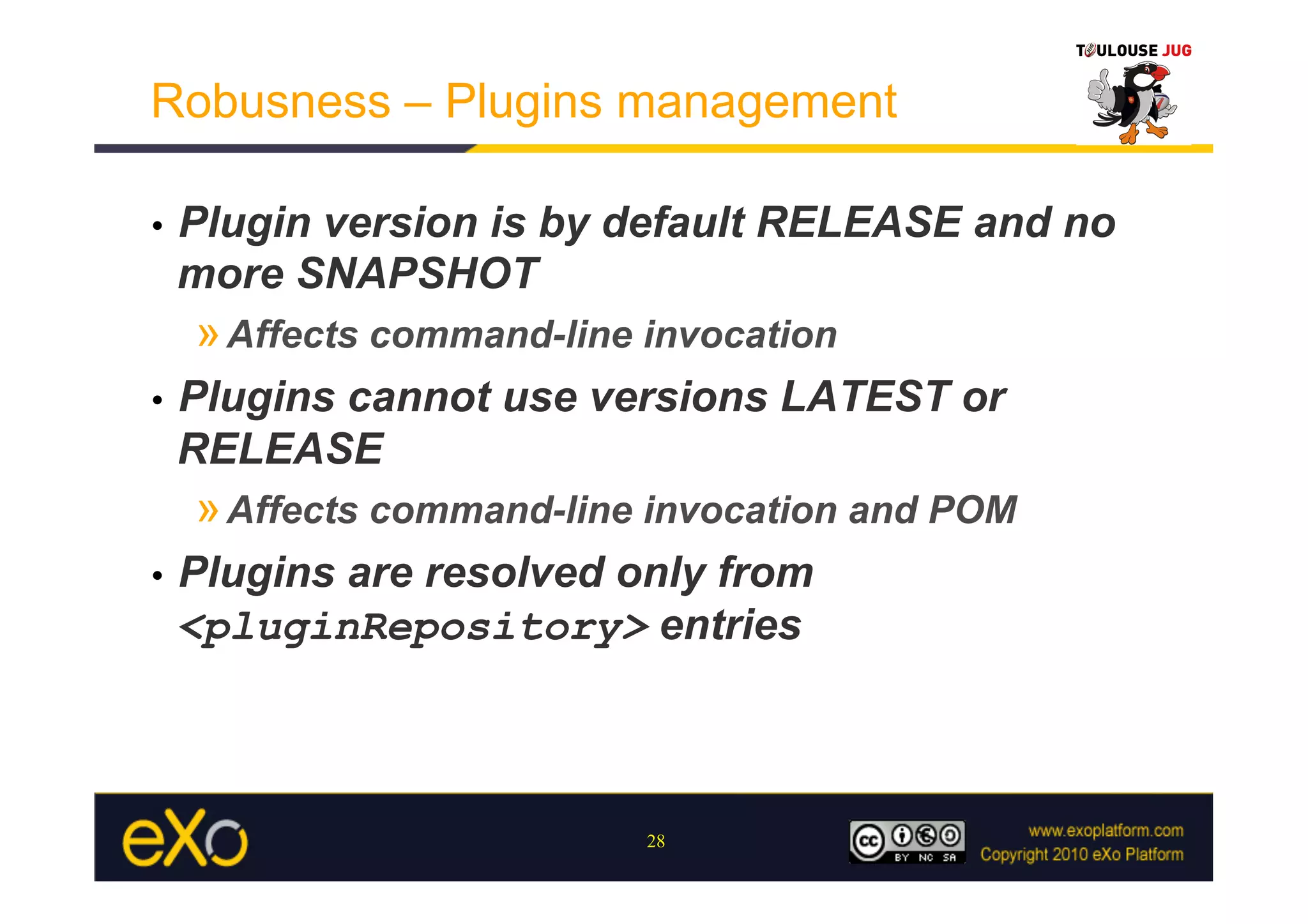 Robusness – Plugins management

•    Plugin version is by default RELEASE and no
     more SNAPSHOT
     » Affects command-line invocation
•    Plugins cannot use versions LATEST or
     RELEASE
     » Affects command-line invocation and POM
•    Plugins are resolved only from
     <pluginRepository> entries



                            28
 