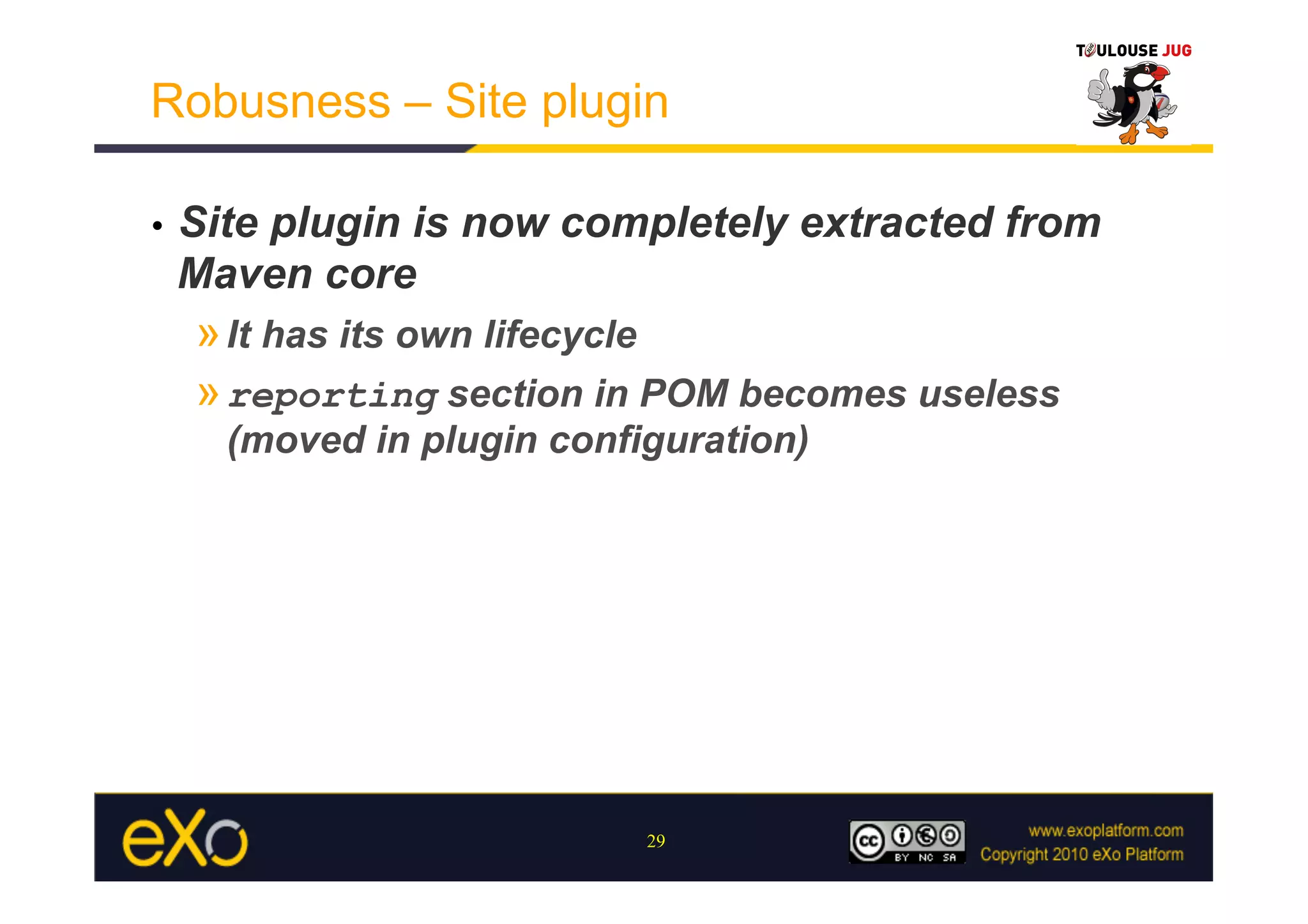 Robusness – Site plugin

•    Site plugin is now completely extracted from
     Maven core
     » It has its own lifecycle
     » reporting section in POM becomes useless
       (moved in plugin configuration)




                             29
 