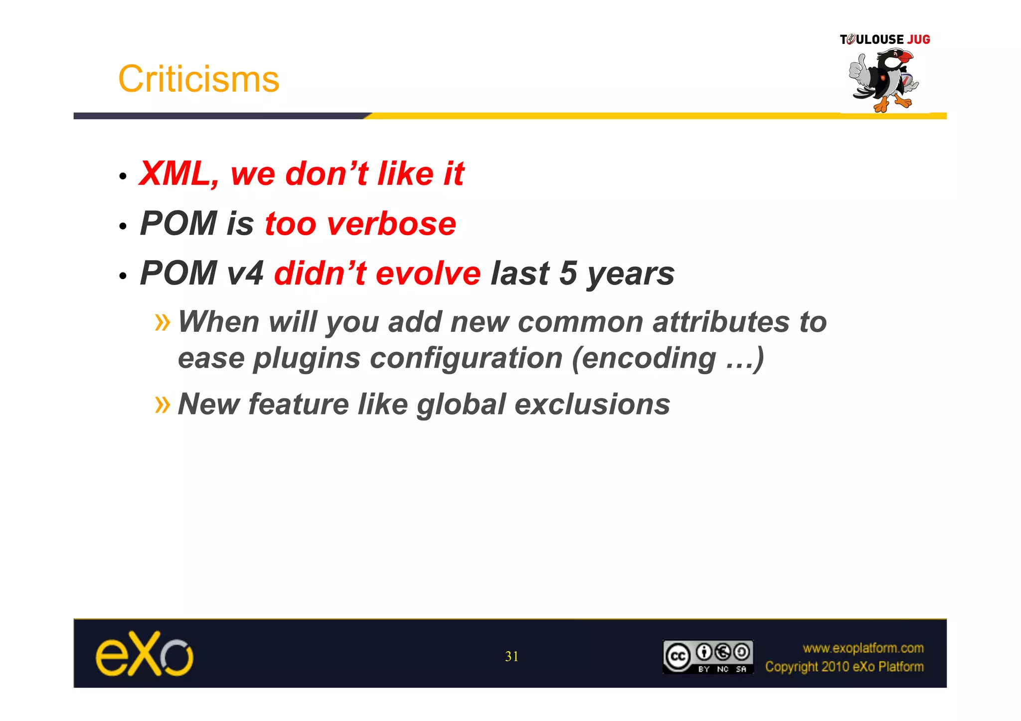 Criticisms

•  XML, we don’t like it
•  POM is too verbose

•  POM v4 didn’t evolve last 5 years
     » When will you add new common attributes to
      ease plugins configuration (encoding …)
     » New feature like global exclusions




                             31
 