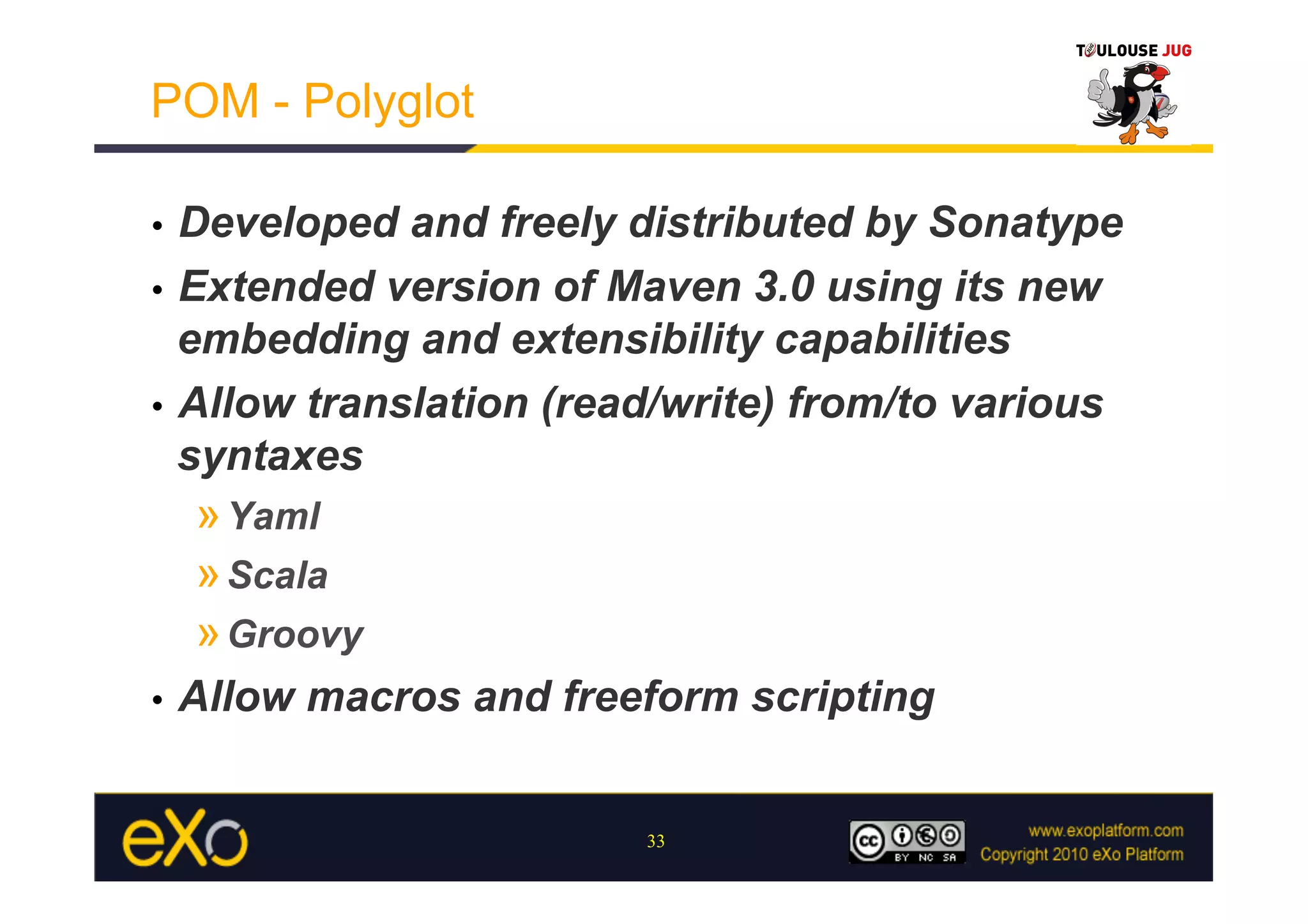 POM - Polyglot

•  Developed and freely distributed by Sonatype
•  Extended version of Maven 3.0 using its new
   embedding and extensibility capabilities
•  Allow translation (read/write) from/to various
   syntaxes
     » Yaml
     » Scala
     » Groovy
•    Allow macros and freeform scripting


                          33
 