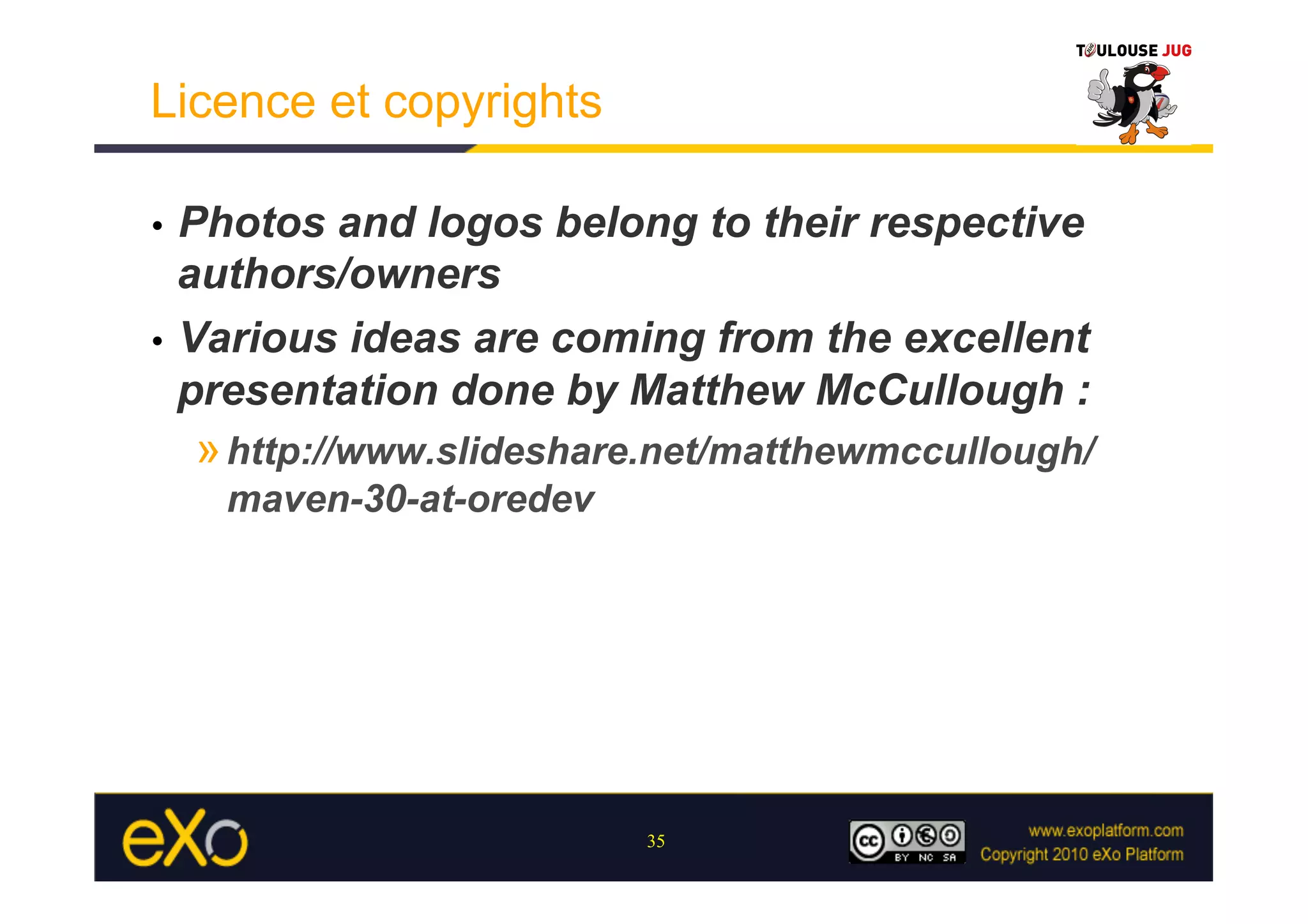 Licence et copyrights

•  Photos and logos belong to their respective
   authors/owners
•  Various ideas are coming from the excellent
   presentation done by Matthew McCullough :
     » http://www.slideshare.net/matthewmccullough/
      maven-30-at-oredev




                            35
 