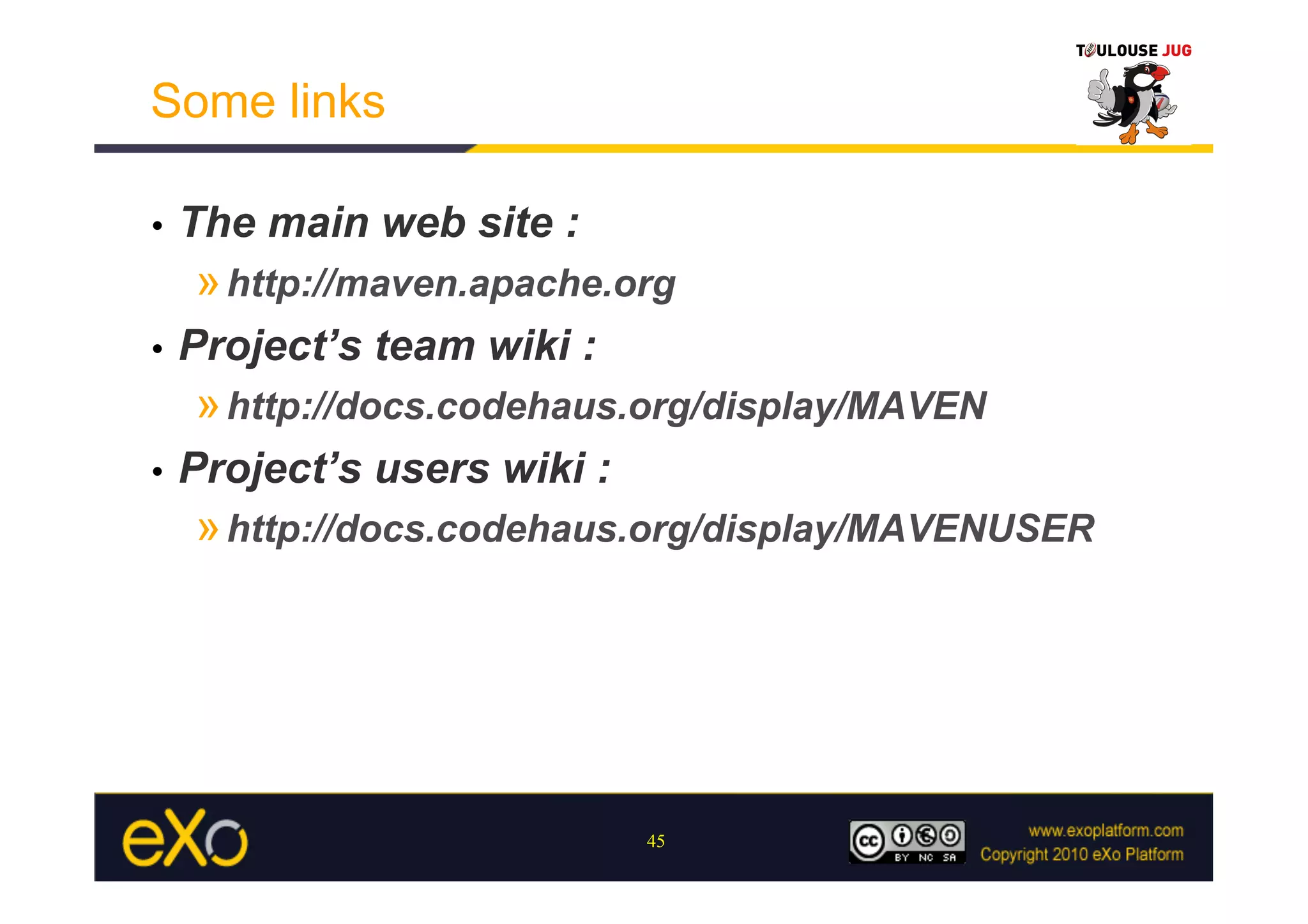 Some links

•    The main web site :
     » http://maven.apache.org
•    Project’s team wiki :
     » http://docs.codehaus.org/display/MAVEN
•    Project’s users wiki :
     » http://docs.codehaus.org/display/MAVENUSER




                              45
 