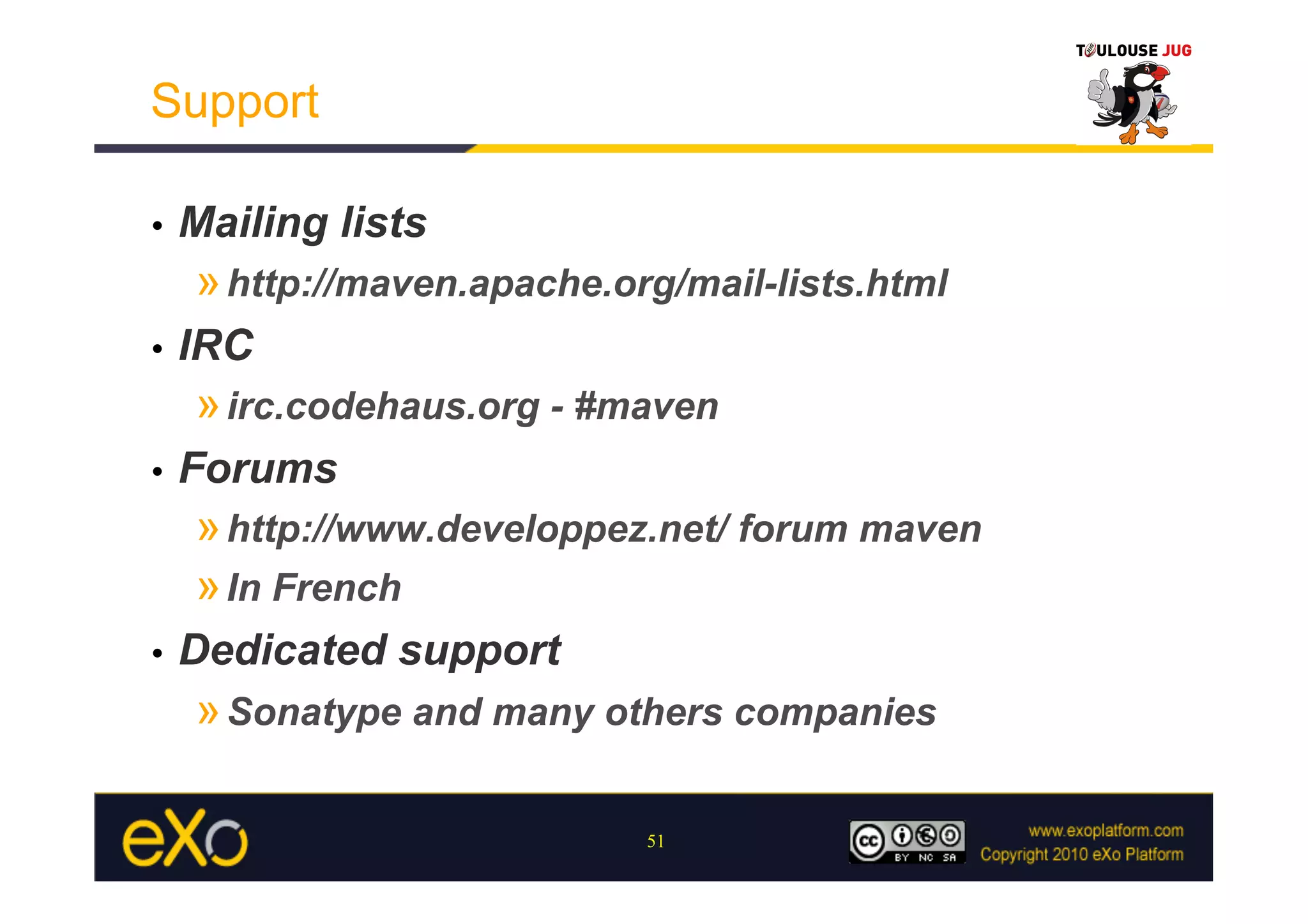Support

•    Mailing lists
     » http://maven.apache.org/mail-lists.html
•    IRC
     » irc.codehaus.org - #maven
•    Forums
     » http://www.developpez.net/ forum maven
     » In French
•    Dedicated support
     » Sonatype and many others companies

                             51
 