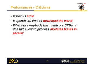 Performances - Criticisms

•  Maven is slow
•  It spends its time to download the world

•  Whereas everybody has multicore CPUs, it
   doesn’t allow to process modules builds in
   parallel




                        14
 