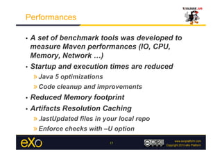 Performances

•  A set of benchmark tools was developed to
   measure Maven performances (IO, CPU,
   Memory, Network …)
•  Startup and execution times are reduced
     » Java 5 optimizations
     » Code cleanup and improvements
•  Reduced Memory footprint
•  Artifacts Resolution Caching
     » .lastUpdated files in your local repo
     » Enforce checks with –U option
                              15
 