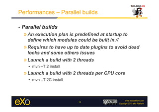 Performances – Parallel builds

•    Parallel builds
     » An execution plan is predefined at startup to
       define which modules could be built in //
     » Requires to have up to date plugins to avoid dead
       locks and some others issues
     » Launch a build with 2 threads
       •  mvn –T 2 install
     » Launch a build with 2 threads per CPU core
       •  mvn –T 2C install




                              16
 