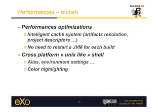 Performances – mvnsh

•    Performances optimizations
     » Intelligent cache system (artifacts resolution,
       project descriptors …)
     » No need to restart a JVM for each build
•    Cross platform « unix like » shell
     » Alias, environment settings …
     » Color highlighting




                                17
 