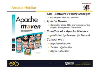 Arnaud Héritier
                  •    eXo - Software Factory Manager
                        »  In charge of tools and methods
                  •    Apache Maven :
                        »  Committer since 2004 and member of the
                          Project Management Committee

                  •    Coauthor of « Apache Maven »
                        »  published by Pearson (in French)
                  •    Contact me :
                        »  http://aheritier.net
                        »  Twitter : @aheritier
                        »  Skype : aheritier



                          2
 
