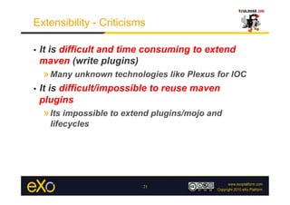 Extensibility - Criticisms

•    It is difficult and time consuming to extend
     maven (write plugins)
     » Many unknown technologies like Plexus for IOC
•    It is difficult/impossible to reuse maven
     plugins
     » Its impossible to extend plugins/mojo and
       lifecycles




                             21
 