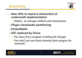 Extensibility

•    New APIs to improve abstraction of
     underneath implementation
     » Aether : to manage artifacts and repositories
•  Plugin classloader partitioning
•  Embeddable

•  IOC replaced by Guice
     » For now (3.0) a wrapper is hiding the change
     » You don’t yet use Guice directly (from plugins for
       example)


                             22
 