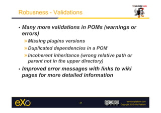 Robusness - Validations

•    Many more validations in POMs (warnings or
     errors)
     » Missing plugins versions
     » Duplicated dependencies in a POM
     » Incoherent inheritance (wrong relative path or
       parent not in the upper directory)
•    Improved error messages with links to wiki
     pages for more detailed information




                              25
 