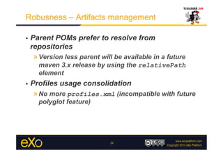 Robusness – Artifacts management

•    Parent POMs prefer to resolve from
     repositories
     » Version less parent will be available in a future
       maven 3.x release by using the relativePath
       element
•    Profiles usage consolidation
     » No more profiles.xml (incompatible with future
       polyglot feature)




                              26
 