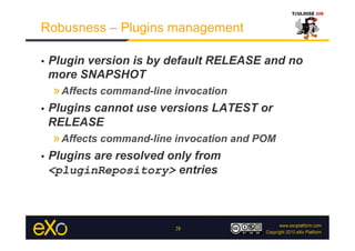 Robusness – Plugins management

•    Plugin version is by default RELEASE and no
     more SNAPSHOT
     » Affects command-line invocation
•    Plugins cannot use versions LATEST or
     RELEASE
     » Affects command-line invocation and POM
•    Plugins are resolved only from
     <pluginRepository> entries



                            28
 