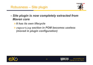 Robusness – Site plugin

•    Site plugin is now completely extracted from
     Maven core
     » It has its own lifecycle
     » reporting section in POM becomes useless
       (moved in plugin configuration)




                             29
 