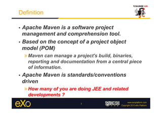 Definition

•  Apache Maven is a software project
   management and comprehension tool.
•  Based on the concept of a project object
   model (POM)
     » Maven can manage a project's build, binaries,
       reporting and documentation from a central piece
       of information.
•    Apache Maven is standards/conventions
     driven
     » How many of you are doing JEE and related
       developments ?
                             3
 