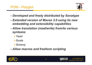 POM - Polyglot

•  Developed and freely distributed by Sonatype
•  Extended version of Maven 3.0 using its new
   embedding and extensibility capabilities
•  Allow translation (read/write) from/to various
   syntaxes
     » Yaml
     » Scala
     » Groovy
•    Allow macros and freeform scripting


                          33
 