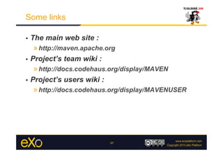 Some links

•    The main web site :
     » http://maven.apache.org
•    Project’s team wiki :
     » http://docs.codehaus.org/display/MAVEN
•    Project’s users wiki :
     » http://docs.codehaus.org/display/MAVENUSER




                              45
 