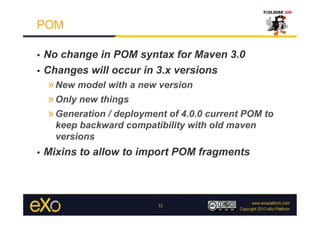 POM

•  No change in POM syntax for Maven 3.0
•  Changes will occur in 3.x versions
     » New model with a new version
     » Only new things
     » Generation / deployment of 4.0.0 current POM to
       keep backward compatibility with old maven
       versions
•    Mixins to allow to import POM fragments



                            32
 