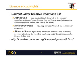 Licence et copyrights

•    Content under Creative Commons 3.0
     » Attribution — You must attribute the work in the manner
       specified by the author or licensor (but not in any way that suggests
       that they endorse you or your use of the work).

     » Noncommercial — You may not use this work for commercial
       purposes.

     » Share Alike — If you alter, transform, or build upon this work,
       you may distribute the resulting work only under the same or similar
       license to this one.

•    http://creativecommons.org/licenses/by-nc-sa/3.0/us/




                                      36
 
