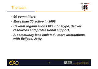 The team

•  60 committers,
•  More than 30 active in 2009,

•  Several organizations like Sonatype, deliver
   resources and professional support,
•  A community less isolated : more interactions
   with Eclipse, Jetty,




                        42
 