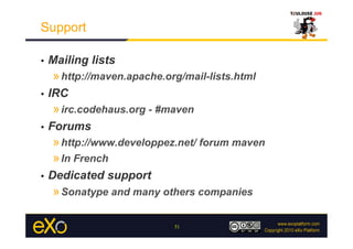 Support

•    Mailing lists
     » http://maven.apache.org/mail-lists.html
•    IRC
     » irc.codehaus.org - #maven
•    Forums
     » http://www.developpez.net/ forum maven
     » In French
•    Dedicated support
     » Sonatype and many others companies

                             51
 