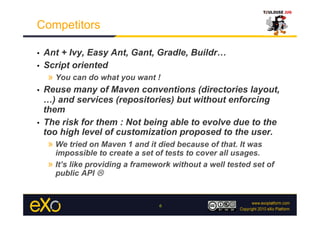 Competitors

•  Ant + Ivy, Easy Ant, Gant, Gradle, Buildr…
•  Script oriented
    »  You can do what you want !
•  Reuse many of Maven conventions (directories layout,
   …) and services (repositories) but without enforcing
   them
•  The risk for them : Not being able to evolve due to the
   too high level of customization proposed to the user.
    »  We tried on Maven 1 and it died because of that. It was
        impossible to create a set of tests to cover all usages.
     »  It’s like providing a framework without a well tested set of
        public API 


                                    6
 