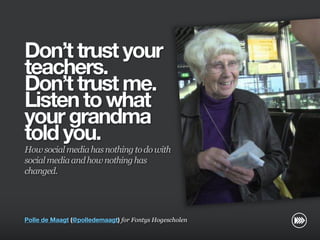 Don’t trust your
                       teachers.
                       Don’t trust me.
                       Listen to what
                       your grandma
                       told you.
                       How social media has nothing to do with
                       social media and how nothing has
                       changed.
© InSites Consulting




                       Polle de Maagt (@polledemaagt) for Fontys Hogescholen

                                                                               Conversation readiness   1
 