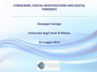 CYBERCRIME,	
  DIGITAL	
  INVESTIGATIONS	
  AND	
  DIGITAL	
  
FORENSICS	
  
Giuseppe	
  Vaciago	
  
	
  
Università	
  degli	
  Studi	
  di	
  Milano	
  
	
  
16	
  maggio	
  2013	
  
	
  
 