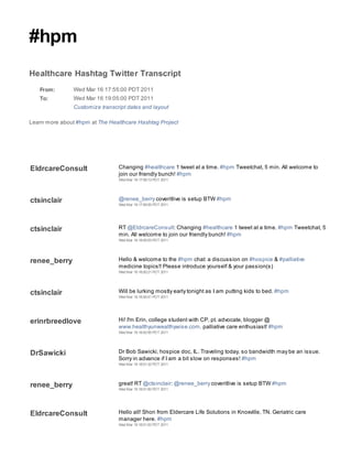 #hpm
Healthcare Hashtag Twitter Transcript
   From:        Wed Mar 16 17:55:00 PDT 2011
   To:          Wed Mar 16 19:05:00 PDT 2011
                Customize transcript dates and layout

Learn more about #hpm at The Healthcare Hashtag Project




EldrcareConsult                  Changing #healthcare 1 tweet at a time. #hpm Tweetchat, 5 min. All welcome to
                                 join our friendly bunch! #hpm
                                 Wed Mar 16 17:59:13 PDT 2011




ctsinclair                       @renee_berry coveritlive is setup BTW #hpm
                                 Wed Mar 16 17:59:55 PDT 2011




ctsinclair                       RT @EldrcareConsult: Changing #healthcare 1 tweet at a time. #hpm Tweetchat, 5
                                 min. All welcome to join our friendly bunch! #hpm
                                 Wed Mar 16 18:00:03 PDT 2011




renee_berry                      Hello & welcome to the #hpm chat: a discussion on #hospice & #palliative
                                 medicine topics!! Please introduce yourself & your passion(s)
                                 Wed Mar 16 18:00:21 PDT 2011




ctsinclair                       Will be lurking mostly early tonight as I am putting kids to bed. #hpm
                                 Wed Mar 16 18:00:41 PDT 2011




erinrbreedlove                   Hi! I'm Erin, college student with CP, pt. advocate, blogger @
                                 www.healthyunwealthywise.com, palliative care enthusiast! #hpm
                                 Wed Mar 16 18:00:55 PDT 2011




DrSawicki                        Dr Bob Sawicki, hospice doc, IL. Traveling today, so bandwidth may be an issue.
                                 Sorry in advance if I am a bit slow on responses! #hpm
                                 Wed Mar 16 18:01:32 PDT 2011




renee_berry                      great! RT @ctsinclair: @renee_berry coveritlive is setup BTW #hpm
                                 Wed Mar 16 18:01:50 PDT 2011




EldrcareConsult                  Hello all! Shon from Eldercare Life Solutions in Knoxville, TN. Geriatric care
                                 manager here. #hpm
                                 Wed Mar 16 18:01:53 PDT 2011
 