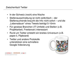Zwischenfazit Twitter


 • In der Schweiz (noch) eine Nische
 • Stellenausschreibung ist nicht zeitkritisch – der
   Stellensuchende braucht die Info nicht sofort – und die
   „Lebensdauer“ eines Tweets beträgt 5-10min
 • Für gewisse Branchen (IT Umfeld) und Stellen (z.B.
   Projektarbeit, Freelancer) interessant
 • Rund um Twitter entsteht ein breites Universum (z.B.
   paper.li, Flipboard)
 • Twitter und andere Protokolle
   unterstützen eine schnellere
   Google Indexierung
 