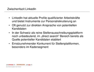 Zwischenfazit LinkedIn


 • LinkedIn hat aktuelle Profile qualifizierter Arbeitskräfte
   und bietet Instrumente zur Personalrekrutierung an
 • Oft genutzt zur direkten Ansprache von potentiellen
   Kandidaten
 • In der Schweiz als reine Stellenausschreibungsplattform
   noch unbedeutend, im „direct search“ Bereich bereits als
   Quelle potentieller Kandidaten etabliert
 • Ernstzunehmender Konkurrent für Stellenplattformen,
   besonders im Kadersegment
 