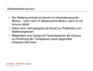 Zwischenfazit kununu


 • Der Stellensuchende ist bereits im Informationssuche-
   Modus – nicht mehr im Stellensuche-Modus, wenn er auf
   kununu stösst
 • Daher eher nicht geeignet als Kanal zur Publikation von
   Stellenangeboten
 • Möglichkeit zum Dialog mit Firmenbewerter als Chance
   zur Erhöhung der Transparenz (auch gegenüber
   kritischen Stimmen)
 