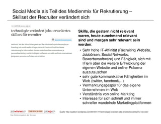 Social Media als Teil des Medienmix für Rekrutierung –
Skillset der Recruiter verändert sich

                                            Skills, die gestern nicht relevant
                                            waren, heute zunehmend relevant
                                            sind und morgen sehr relevant sein
                                            werden:
                                              • Sehr hohe IT-Affinität (Recruiting Website,
                                                Jobbörsen, Social Networks,
                                                Bewerbersoftware) und Fähigkeit, sich mit
                                                ITlern über die weitere Entwicklung der
                                                eigenen Website und online-Präsenz
                                                auszutauschen
                                              • sehr gute kommunikative Fähigkeiten im
                                                Web (twitter, facebook…)
                                              • Vermarktungsgespür für das eigene
                                                Unternehmen im Web
                                              • Verständnis von online Markting
                                              • Interesse für sich schnell und immer
                                                schneller wandelnde Marketingplattformen

                     Quelle: http://saatkorn.wordpress.com/2010/01/17/technologie-verandert-jobs-erweitertes-skillset-fur-recruiter/
 