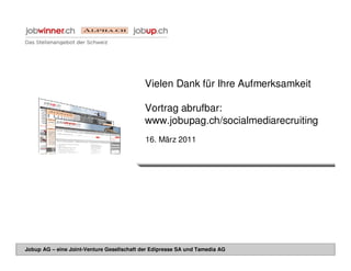 Vielen Dank für Ihre Aufmerksamkeit

                                            Vortrag abrufbar:
                                            www.jobupag.ch/socialmediarecruiting
                                            16. März 2011




Jobup AG – eine Joint-Venture Gesellschaft der Edipresse SA und Tamedia AG
 
