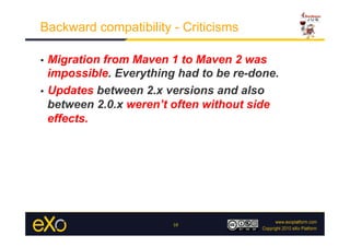 Backward compatibility - Criticisms

•  Migration from Maven 1 to Maven 2 was
   impossible. Everything had to be re-done.
•  Updates between 2.x versions and also
   between 2.0.x weren’t often without side
   effects.




                        10
 