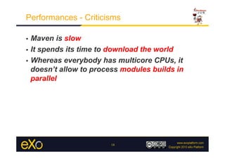 Performances - Criticisms

•  Maven is slow
•  It spends its time to download the world

•  Whereas everybody has multicore CPUs, it
   doesn’t allow to process modules builds in
   parallel




                        14
 