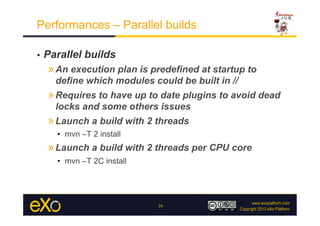 Performances – Parallel builds

•    Parallel builds
     » An execution plan is predefined at startup to
       define which modules could be built in //
     » Requires to have up to date plugins to avoid dead
       locks and some others issues
     » Launch a build with 2 threads
       •  mvn –T 2 install
     » Launch a build with 2 threads per CPU core
       •  mvn –T 2C install




                              16
 