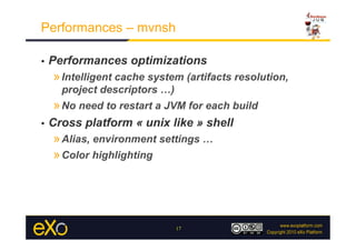 Performances – mvnsh

•    Performances optimizations
     » Intelligent cache system (artifacts resolution,
       project descriptors …)
     » No need to restart a JVM for each build
•    Cross platform « unix like » shell
     » Alias, environment settings …
     » Color highlighting




                                17
 