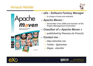 Arnaud Héritier
                  •    eXo - Software Factory Manager
                        »  In charge of tools and methods
                  •    Apache Maven :
                        »  Committer since 2004 and member of the
                          Project Management Committee

                  •    Coauthor of « Apache Maven »
                        »  published by Pearson (in French)
                  •    Contact me :
                        »  http://aheritier.net
                        »  Twitter : @aheritier
                        »  Skype : aheritier



                          2
 